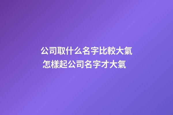 公司取什么名字比較大氣 怎樣起公司名字才大氣-第1張-公司起名-玄機派